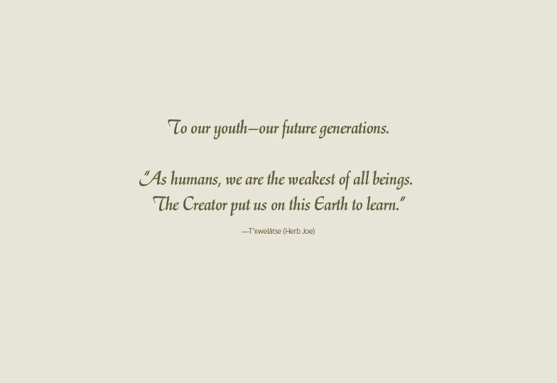 To our youth—our future generations.  “As humans, we are the weakest of all beings.  The Creator put us on this Earth to learn.” —T’xwelátse (Herb Joe) 