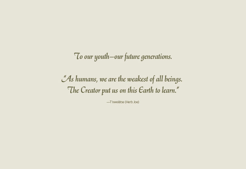 To our youth—our future generations.  “As humans, we are the weakest of all beings.  The Creator put us on this Earth to learn.” —T’xwelátse (Herb Joe) 