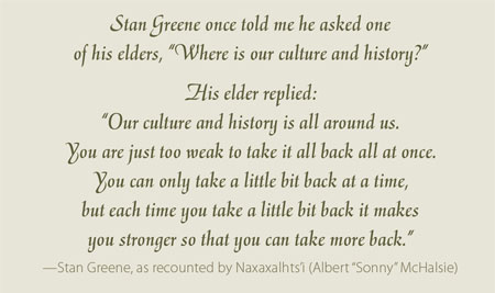 Stan Greene once told me he asked one of his elders, “ Where is our culture and history?”  His elder replied:  “Our culture and history is all around us. You are just too weak to take it all back all at once.You can only take a little bit back at a time, but each time you take a little bit back it makes you stronger so that you can take more back.” —Stan Greene, as recounted by Naxaxalhts’i (Albert “Sonny” McHalsie) 
