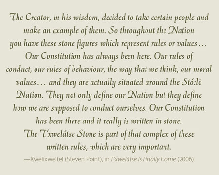 The Creator, in his wisdom, decided to take certain people and make an example of them. So throughout the Nation you have these stone figures which represent rules or values… Our Constitution has always been here. Our rules of conduct, our rules of behaviour, the way that we think, our moral values… and they are actually situated around the Stó:lo- Nation. They not only define our Nation but they define how we are supposed to conduct ourselves. Our Constitution has been there and it really is written in stone. The T’xwelátse Stone is part of that complex of these written rules, which are very important.  —Xwelixweltel (Steven Point), in T’xwelátse Is Finally Home (2006) 