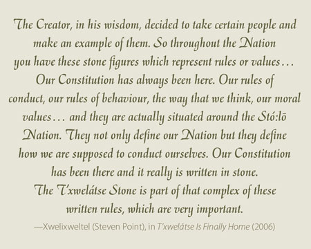 The Creator, in his wisdom, decided to take certain people and make an example of them. So throughout the Nation you have these stone figures which represent rules or values… Our Constitution has always been here. Our rules of conduct, our rules of behaviour, the way that we think, our moral values… and they are actually situated around the Stó:lo- Nation. They not only define our Nation but they define how we are supposed to conduct ourselves. Our Constitution has been there and it really is written in stone. The T’xwelátse Stone is part of that complex of these written rules, which are very important.  —Xwelixweltel (Steven Point), in T’xwelátse Is Finally Home (2006) 