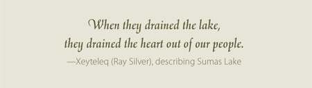 When they drained the lake, they drained the heart out of our people.  —Xeyteleq (Ray Silver), describing Sumas Lake 