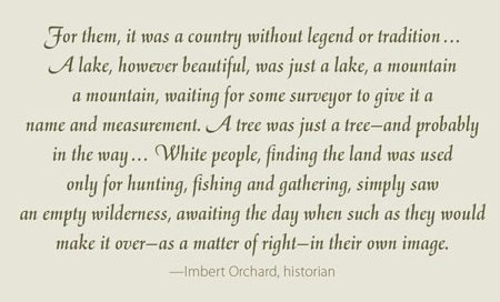 For them, it was a country without legend or tradition ... A lake, however beautiful, was just a lake, a mountain a mountain, waiting for some surveyor to give it a name and measurement. A tree was just a tree—and probably in the way ... White people, finding the land was used only for hunting, fishing and gathering, simply saw an empty wilderness, awaiting the day when such as they would make it over—as a matter of right—in their own image. —Imbert Orchard, historian 